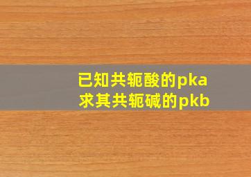 已知共轭酸的pka 求其共轭碱的pkb